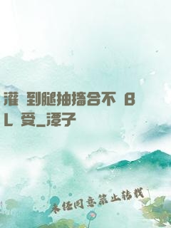 灌滿到腿抽搐合不攏BL總受