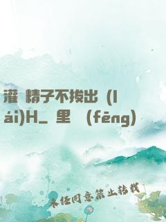 灌滿精子不拔出來(lái)H
