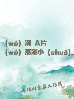 無(wú)碼潮噴A片無(wú)碼高潮小說(shuō)