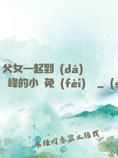 父女一起到達(dá)巔峰的小說免費(fèi)閱讀