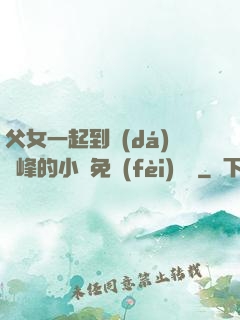 父女一起到達(dá)巔峰的小說免費(fèi)閱讀