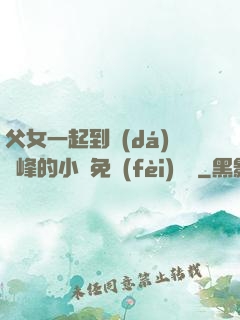 父女一起到達(dá)巔峰的小說免費(fèi)閱讀