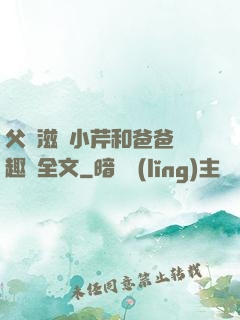 父愛滋潤小芹和爸爸筆趣閣全文
