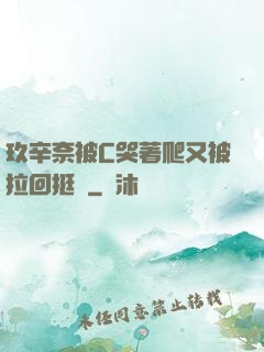 玖辛奈被C哭著爬又被拉回挺進