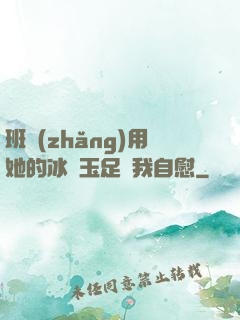 班長(zhǎng)用她的冰絲玉足給我自慰