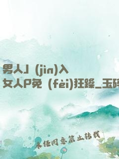 男人J進(jìn)入女人P免費(fèi)狂躁