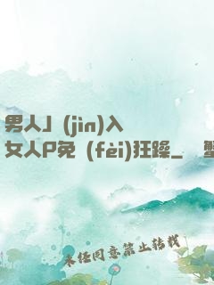 男人J進(jìn)入女人P免費(fèi)狂躁