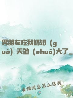 男朋友吃我奶奶過(guò)幾天他說(shuō)大了