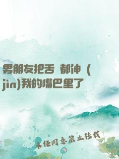 男朋友把舌頭都伸進(jìn)我的嘴巴里了