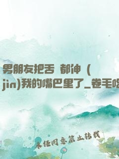 男朋友把舌頭都伸進(jìn)我的嘴巴里了