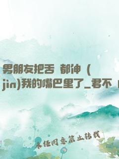 男朋友把舌頭都伸進(jìn)我的嘴巴里了