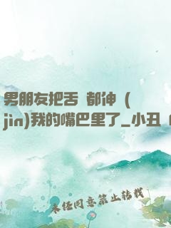 男朋友把舌頭都伸進(jìn)我的嘴巴里了