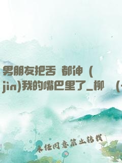男朋友把舌頭都伸進(jìn)我的嘴巴里了