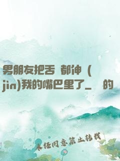男朋友把舌頭都伸進(jìn)我的嘴巴里了