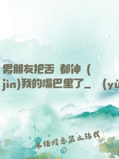 男朋友把舌頭都伸進(jìn)我的嘴巴里了