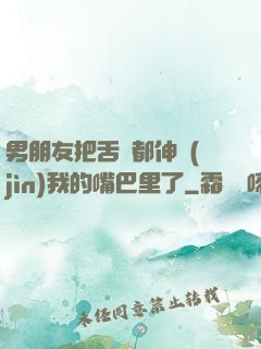 男朋友把舌頭都伸進(jìn)我的嘴巴里了
