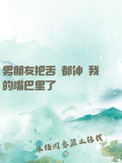 男朋友把舌頭都伸進我的嘴巴里了