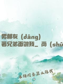 男朋友當(dāng)著兄弟面做我