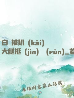 白潔被扒開(kāi)大腿挺進(jìn)濕潤(rùn)