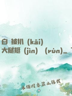 白潔被扒開(kāi)大腿挺進(jìn)濕潤(rùn)