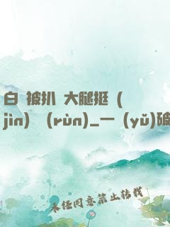 白潔被扒開大腿挺進(jìn)濕潤(rùn)