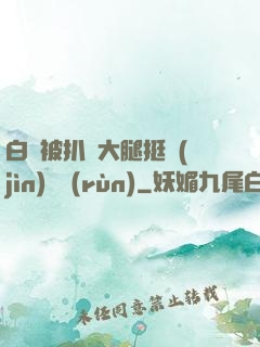 白潔被扒開大腿挺進(jìn)濕潤(rùn)