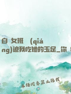 白絲女班長強(qiáng)迫我吃她的玉足