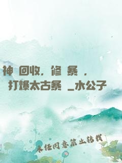 神級回收，修為暴漲，剛打爆太古暴龍
