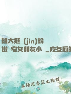 粗大挺進(jìn)粉嫩緊窄女朋友小說