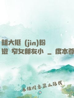 粗大挺進(jìn)粉嫩緊窄女朋友小說