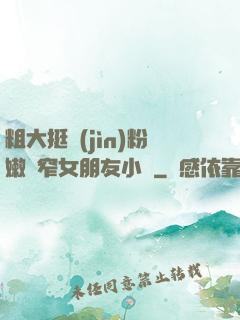 粗大挺進(jìn)粉嫩緊窄女朋友小說