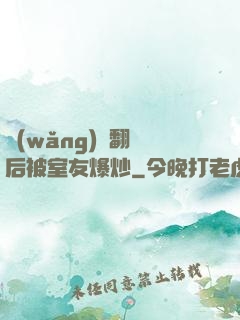 網(wǎng)戀翻車后被室友爆炒