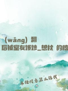 網(wǎng)戀翻車后被室友爆炒