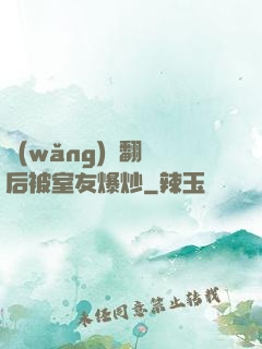 網(wǎng)戀翻車后被室友爆炒