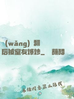 網(wǎng)戀翻車后被室友爆炒