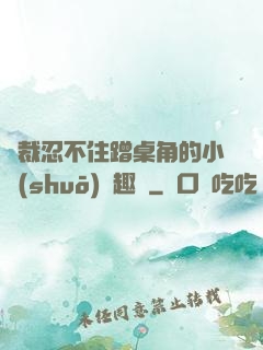 總裁忍不住蹭桌角的小說(shuō)筆趣閣