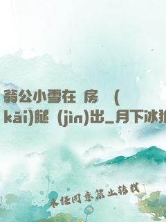 翁公小雪在廚房張開(kāi)腿進(jìn)出
