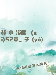 翁與小瑩浴室歡愛(ài)52章