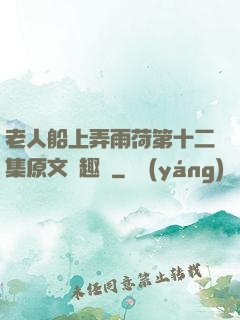 老人船上弄雨荷第十二集原文筆趣閣