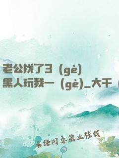 老公找了3個(gè)黑人玩我一個(gè)
