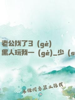 老公找了3個(gè)黑人玩我一個(gè)