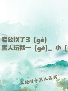 老公找了3個(gè)黑人玩我一個(gè)