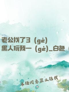 老公找了3個(gè)黑人玩我一個(gè)