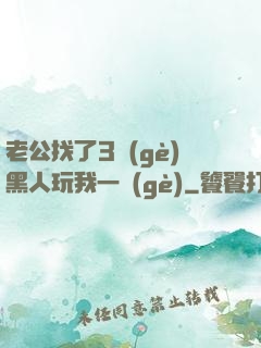 老公找了3個(gè)黑人玩我一個(gè)