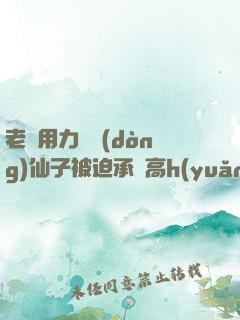 老漢用力聳動(dòng)仙子被迫承歡高h(yuǎn)文