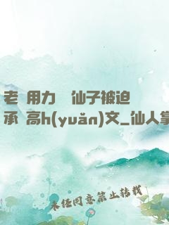 老漢用力聳動仙子被迫承歡高h(yuǎn)文