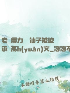 老漢用力聳動仙子被迫承歡高h(yuǎn)文