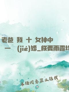 老爸讓我從十個女神中選一個結(jié)婚