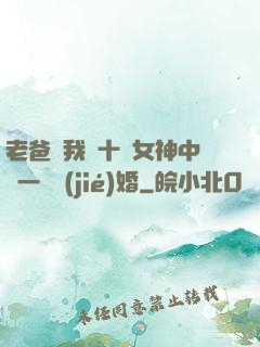 老爸讓我從十個女神中選一個結(jié)婚