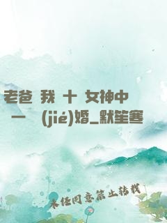 老爸讓我從十個女神中選一個結(jié)婚